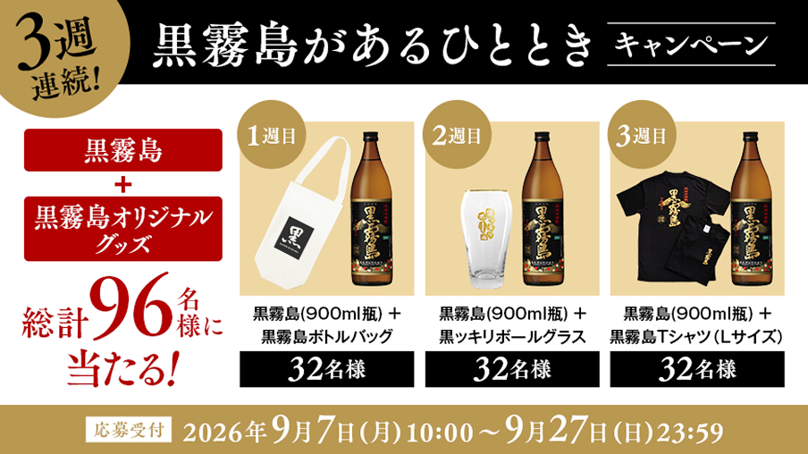 3週連続！ 黒霧島があるひとときキャンペーン 黒霧島＋黒霧島オリジナルグッズが総計96名様に当たる！ 【1週目】黒霧島（900ml瓶）＋黒霧島ボトルバッグ 32名様 【2週目】黒霧島（900ml瓶）＋黒ッキリボールグラス 32名様 【3週目】黒霧島（900ml瓶）＋黒霧島Tシャツ（Lサイズ） 32名様 [応募受付]2026年9月7日（月）10:00〜9月27日（日）23:59